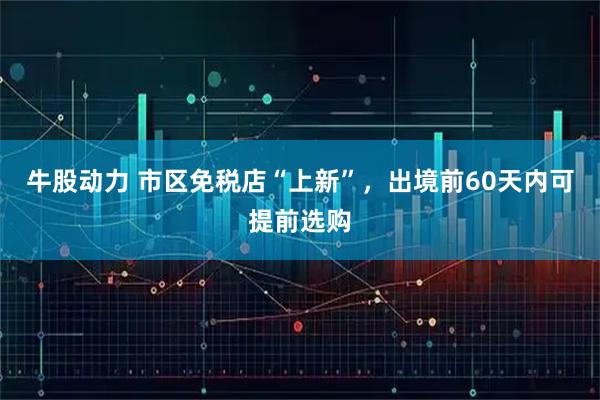 牛股动力 市区免税店“上新”，出境前60天内可提前选购
