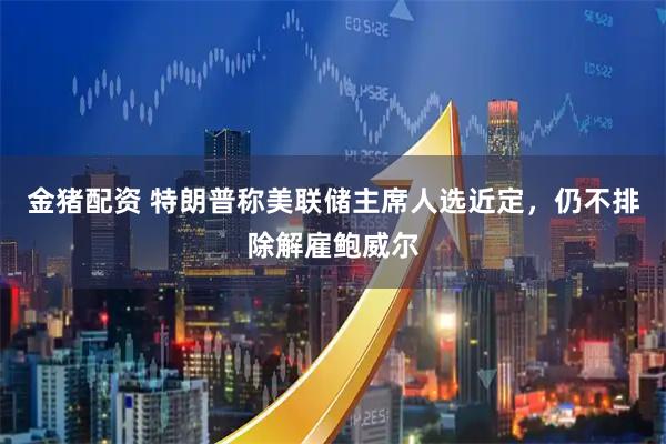 金猪配资 特朗普称美联储主席人选近定，仍不排除解雇鲍威尔