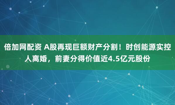 倍加网配资 A股再现巨额财产分割！时创能源实控人离婚，前妻分得价值近4.5亿元股份