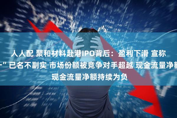人人配 聚和材料赴港IPO背后：盈利下滑 宣称“全球第一”已名不副实 市场份额被竞争对手超越 现金流量净额持续为负