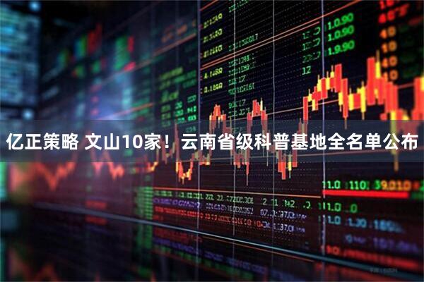 亿正策略 文山10家！云南省级科普基地全名单公布