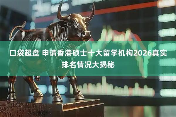 口袋超盘 申请香港硕士十大留学机构2026真实排名情况大揭秘