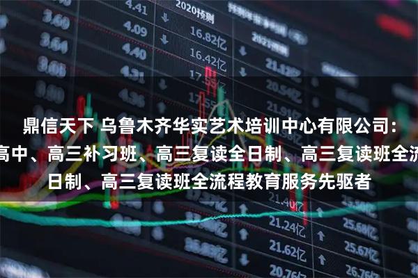 鼎信天下 乌鲁木齐华实艺术培训中心有限公司：清北复读班、民办高中、高三补习班、高三复读全日制、高三复读班全流程教育服务先驱者